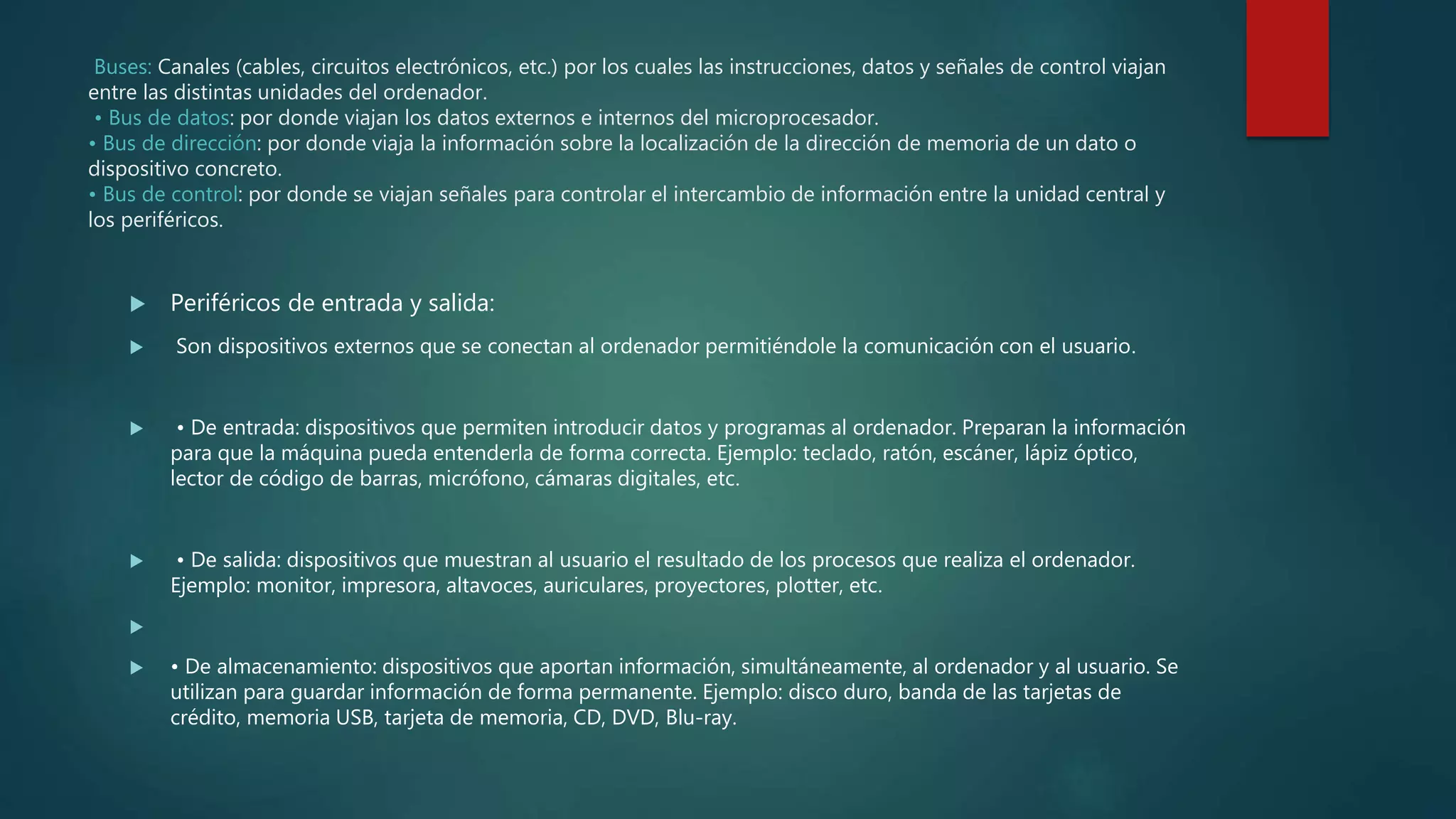 Buses: Canales (cables, circuitos electrónicos, etc.) por los cuales las instrucciones, datos y señales de control viajan
entre las distintas unidades del ordenador.
• Bus de datos: por donde viajan los datos externos e internos del microprocesador.
• Bus de dirección: por donde viaja la información sobre la localización de la dirección de memoria de un dato o
dispositivo concreto.
• Bus de control: por donde se viajan señales para controlar el intercambio de información entre la unidad central y
los periféricos.
 Periféricos de entrada y salida:
 Son dispositivos externos que se conectan al ordenador permitiéndole la comunicación con el usuario.
 • De entrada: dispositivos que permiten introducir datos y programas al ordenador. Preparan la información
para que la máquina pueda entenderla de forma correcta. Ejemplo: teclado, ratón, escáner, lápiz óptico,
lector de código de barras, micrófono, cámaras digitales, etc.
 • De salida: dispositivos que muestran al usuario el resultado de los procesos que realiza el ordenador.
Ejemplo: monitor, impresora, altavoces, auriculares, proyectores, plotter, etc.

 • De almacenamiento: dispositivos que aportan información, simultáneamente, al ordenador y al usuario. Se
utilizan para guardar información de forma permanente. Ejemplo: disco duro, banda de las tarjetas de
crédito, memoria USB, tarjeta de memoria, CD, DVD, Blu-ray.
 
