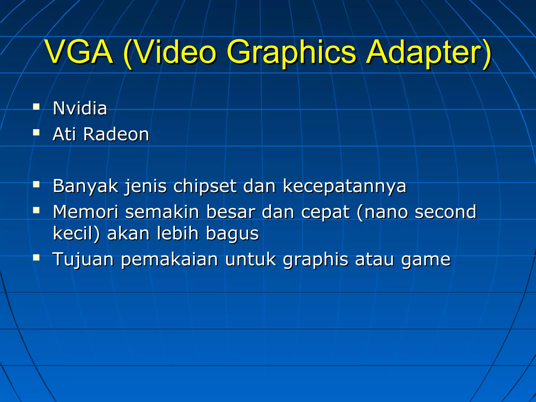 VGA (Video Graphics Adapter)VGA (Video Graphics Adapter)
 NvidiaNvidia
 Ati RadeonAti Radeon
 Banyak jenis chipset dan kecepatannyaBanyak jenis chipset dan kecepatannya
 Memori semakin besar dan cepat (nano secondMemori semakin besar dan cepat (nano second
kecil) akan lebih baguskecil) akan lebih bagus
 Tujuan pemakaian untuk graphis atau gameTujuan pemakaian untuk graphis atau game
 