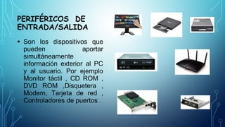 PERIFÉRICOS DE
ENTRADA/SALIDA
• Son los dispositivos que
pueden aportar
simultáneamente
información exterior al PC
y al usuario. Por ejemplo
Monitor táctil , CD ROM ,
DVD ROM ,Disquetera ,
Modem, Tarjeta de red ,
Controladores de puertos .
 