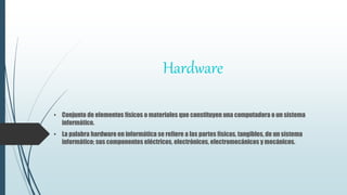 Hardware
• Conjunto de elementos físicos o materiales que constituyen una computadora o un sistema
informático.
• La palabra hardware en informática se refiere a las partes físicas, tangibles, de un sistema
informático; sus componentes eléctricos, electrónicos, electromecánicos y mecánicos.
 