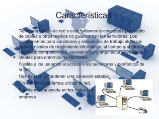 Características
 Tiene una tarjeta de red y está físicamente conectada por medio
de cables u otros medios no guiados con los servidores. Los
componentes para servidores y estaciones de trabajo alcanzan
nuevos niveles de rendimiento informático, al tiempo que ofrecen
fiabilidad, compatibilidad, escalabilidad y arquitectura avanzada
ideales para entornos multiproceso.
 Facilita a los usuarios el acceso a los servidores y periféricos de
la red.
 Nos ayudan a mantener una conexión estable.
 Sin estos no podíamos utilizar la red.
 Son de mucha ayuda en los trabajos y
 empresa
 