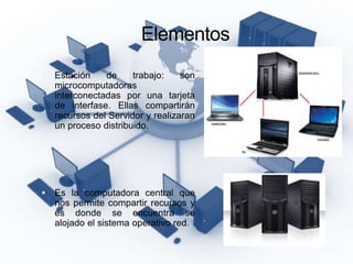 Elementos
 Estación de trabajo: son
microcomputadoras
interconectadas por una tarjeta
de interfase. Ellas compartirán
recursos del Servidor y realizaran
un proceso distribuido.
 Es la computadora central que
nos permite compartir recursos y
es donde se encuentra se
alojado el sistema operativo red.
 