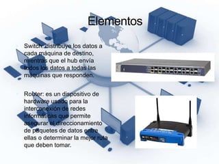 Elementos
 Switch: distribuye los datos a
cada máquina de destino,
mientras que el hub envía
todos los datos a todas las
máquinas que responden.
 Router: es un dispositivo de
hardware usado para la
interconexión de redes
informáticas que permite
asegurar el direccionamiento
de paquetes de datos entre
ellas o determinar la mejor ruta
que deben tomar.
 