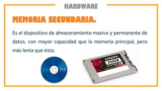 Es el dispositivo de almacenamiento masivo y permanente de
datos, con mayor capacidad que la memoria principal, pero
más lenta que ésta.
MEMORIA SECUNDARIA.
HARDWARE
 