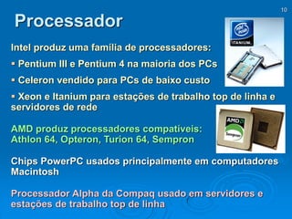 10
Processador
Intel produz uma família de processadores:
 Pentium III e Pentium 4 na maioria dos PCs
 Celeron vendido para PCs de baixo custo
 Xeon e Itanium para estações de trabalho top de linha e
servidores de rede
AMD produz processadores compatíveis:
Athlon 64, Opteron, Turion 64, Sempron
Chips PowerPC usados principalmente em computadores
Macintosh
Processador Alpha da Compaq usado em servidores e
estações de trabalho top de linha
 