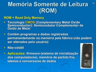 16
Memória Somente de Leitura
(ROM)
ROM = Read Only Memory
 Tecnologia CMOS (Complementary Metal Oxide
Semiconductor): Semicondutor Complementar de
Óxido de Metal
 Contém programas e dados registrados
permanentemente na memória pela fábrica (não podem
ser alterados pelo usuário)
 Não-volátil
 Aplicações: firmware (sistema de inicialização
dos computadores), memória de partida fria,
tabelas e conversores de dados
 