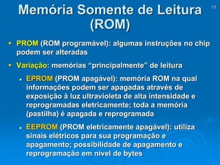 17
 PROM (ROM programável): algumas instruções no chip
podem ser alteradas
 Variação: memórias “principalmente” de leitura
 EPROM (PROM apagável): memória ROM na qual
informações podem ser apagadas através de
exposição à luz ultravioleta de alta intensidade e
reprogramadas eletricamente; toda a memória
(pastilha) é apagada e reprogramada
 EEPROM (PROM eletricamente apagável): utiliza
sinais elétricos para sua programação e
apagamento; possibilidade de apagamento e
reprogramação em nível de bytes
Memória Somente de Leitura
(ROM)
 