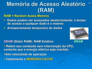 18
RAM = Random Acess Memory
 Dados podem ser acessados aleatoriamente: o tempo
de acesso a qualquer dado é o mesmo
 Armazenamento temporário de dados
Memória de Acesso Aleatório
(RAM)
SRAMSRAM (Static RAM): RAM Estática
 Retém seu conteúdo sem intervenção da CPU,
contanto que a energia elétrica seja mantida
Alta velocidade de operação
 Implementa a MEMÓRIA CACHE
 