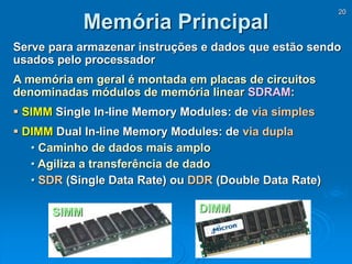 20
Serve para armazenar instruções e dados que estão sendo
usados pelo processador
A memória em geral é montada em placas de circuitos
denominadas módulos de memória linear SDRAM:
 SIMM Single In-line Memory Modules: de via simples
 DIMM Dual In-line Memory Modules: de via dupla
• Caminho de dados mais amplo
• Agiliza a transferência de dado
• SDR (Single Data Rate) ou DDR (Double Data Rate)
Memória Principal
SIMM DIMM
 