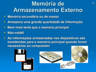 24
 Memória secundária ou de massa
 Armazena uma grande quantidade de informação
 Bem mais lenta que a memória principal
 Não-volátil
 As informações armazenadas nos dispositivos são
transferidas para a memória principal quando forem
necessárias ao computador
Memória de
Armazenamento Externo
 