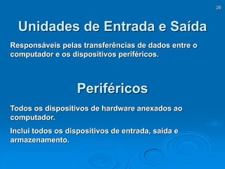 26
Unidades de Entrada e Saída
Responsáveis pelas transferências de dados entre o
computador e os dispositivos periféricos.
Periféricos
Todos os dispositivos de hardware anexados ao
computador.
Inclui todos os dispositivos de entrada, saída e
armazenamento.
 