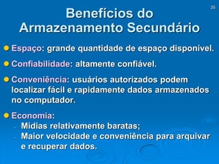 35
Benefícios do
Armazenamento Secundário
 Espaço: grande quantidade de espaço disponível.
 Confiabilidade: altamente confiável.
 Conveniência: usuários autorizados podem
localizar fácil e rapidamente dados armazenados
no computador.
 Economia:
- Mídias relativamente baratas;
- Maior velocidade e conveniência para arquivar
e recuperar dados.
 
