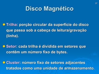 37
Disco Magnético
 Trilha: porção circular da superfície do disco
que passa sob a cabeça de leitura/gravação
(linha).
 Setor: cada trilha é dividida em setores que
contêm um número fixo de bytes.
 Cluster: número fixo de setores adjacentes
tratados como uma unidade de armazenamento.
 