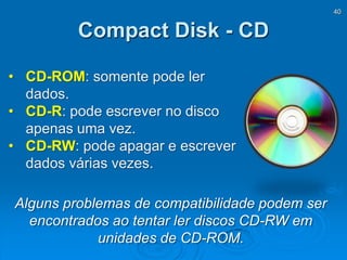 40
Compact Disk - CD
• CD-ROM: somente pode ler
dados.
• CD-R: pode escrever no disco
apenas uma vez.
• CD-RW: pode apagar e escrever
dados várias vezes.
Alguns problemas de compatibilidade podem ser
encontrados ao tentar ler discos CD-RW em
unidades de CD-ROM.
 