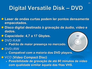 41
Digital Versatile Disk – DVD
 Laser de ondas curtas podem ler pontos densamente
empacotados.
 Disco digital destinado à gravação de áudio, vídeo e
dados.
 Capacidade: 4,7 a 17 Gbytes.
 DVD-RAM
 Padrão de maior presença no mercado.
 DVDRW
 Compatível com a maioria dos DVD players.
 VCD (Video Compact Disc)
 Possibilidade de gravação de até 80 minutos de vídeo
com qualidade similar àquela das fitas VHS.
 