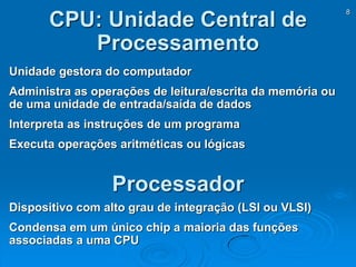 8
CPU: Unidade Central de
Processamento
Processador
Dispositivo com alto grau de integração (LSI ou VLSI)
Condensa em um único chip a maioria das funções
associadas a uma CPU
Unidade gestora do computador
Administra as operações de leitura/escrita da memória ou
de uma unidade de entrada/saída de dados
Interpreta as instruções de um programa
Executa operações aritméticas ou lógicas
 