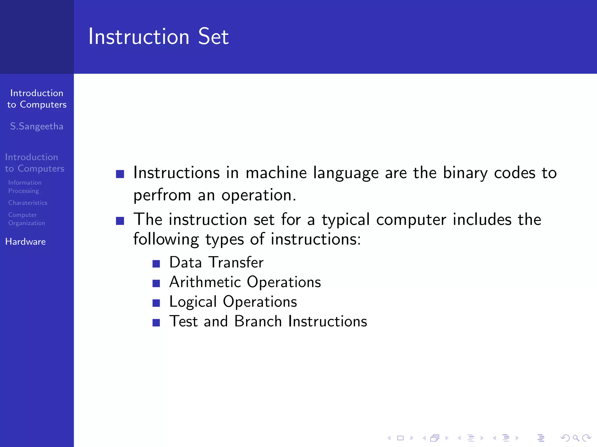 Introduction
to Computers
S.Sangeetha
Introduction
to Computers
Information
Processing
Charateristics
Computer
Organization
Hardware
Instruction Set
Instructions in machine language are the binary codes to
perfrom an operation.
The instruction set for a typical computer includes the
following types of instructions:
Data Transfer
Arithmetic Operations
Logical Operations
Test and Branch Instructions
 
