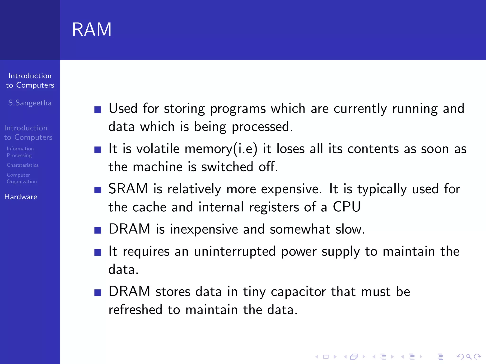 Introduction
to Computers
S.Sangeetha
Introduction
to Computers
Information
Processing
Charateristics
Computer
Organization
Hardware
RAM
Used for storing programs which are currently running and
data which is being processed.
It is volatile memory(i.e) it loses all its contents as soon as
the machine is switched off.
SRAM is relatively more expensive. It is typically used for
the cache and internal registers of a CPU
DRAM is inexpensive and somewhat slow.
It requires an uninterrupted power supply to maintain the
data.
DRAM stores data in tiny capacitor that must be
refreshed to maintain the data.
 