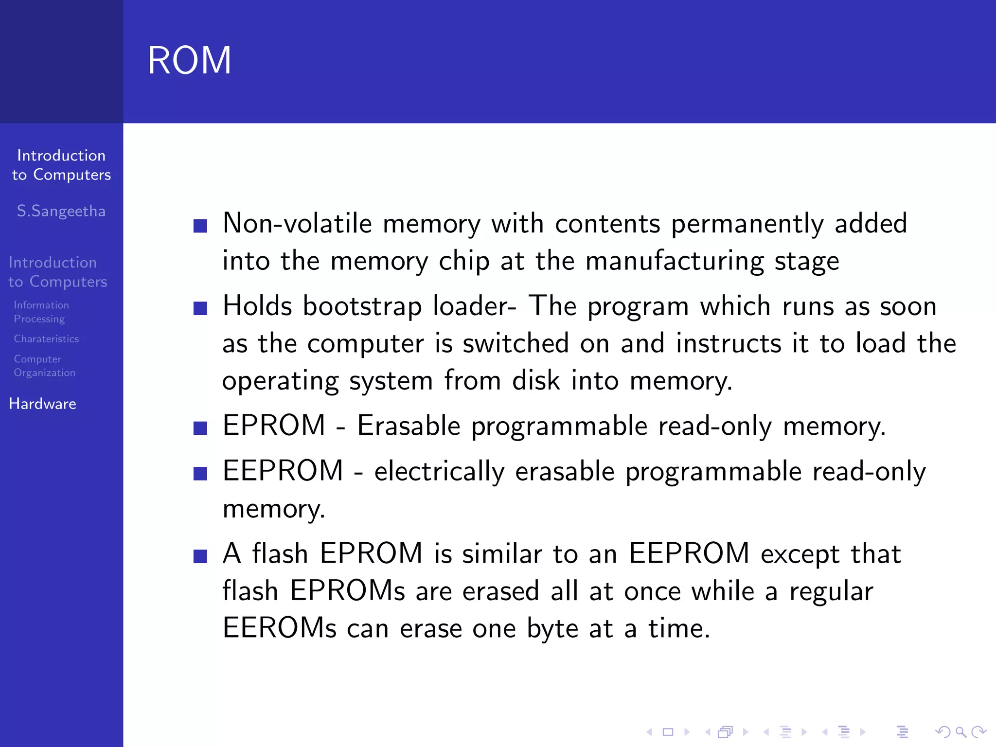 Introduction
to Computers
S.Sangeetha
Introduction
to Computers
Information
Processing
Charateristics
Computer
Organization
Hardware
ROM
Non-volatile memory with contents permanently added
into the memory chip at the manufacturing stage
Holds bootstrap loader- The program which runs as soon
as the computer is switched on and instructs it to load the
operating system from disk into memory.
EPROM - Erasable programmable read-only memory.
EEPROM - electrically erasable programmable read-only
memory.
A flash EPROM is similar to an EEPROM except that
flash EPROMs are erased all at once while a regular
EEROMs can erase one byte at a time.
 