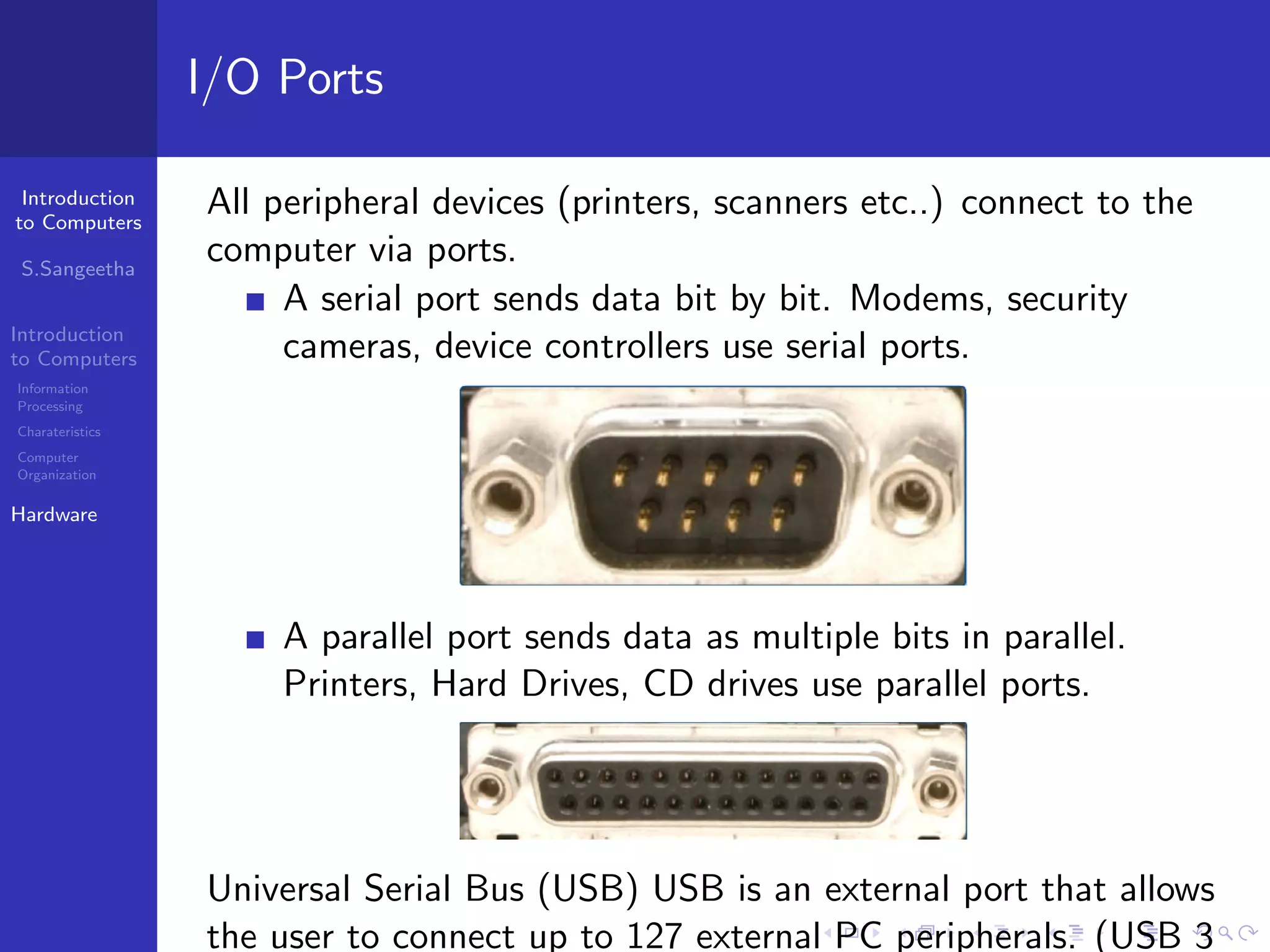 Introduction
to Computers
S.Sangeetha
Introduction
to Computers
Information
Processing
Charateristics
Computer
Organization
Hardware
I/O Ports
All peripheral devices (printers, scanners etc..) connect to the
computer via ports.
A serial port sends data bit by bit. Modems, security
cameras, device controllers use serial ports.
A parallel port sends data as multiple bits in parallel.
Printers, Hard Drives, CD drives use parallel ports.
Universal Serial Bus (USB) USB is an external port that allows
the user to connect up to 127 external PC peripherals. (USB 3
 