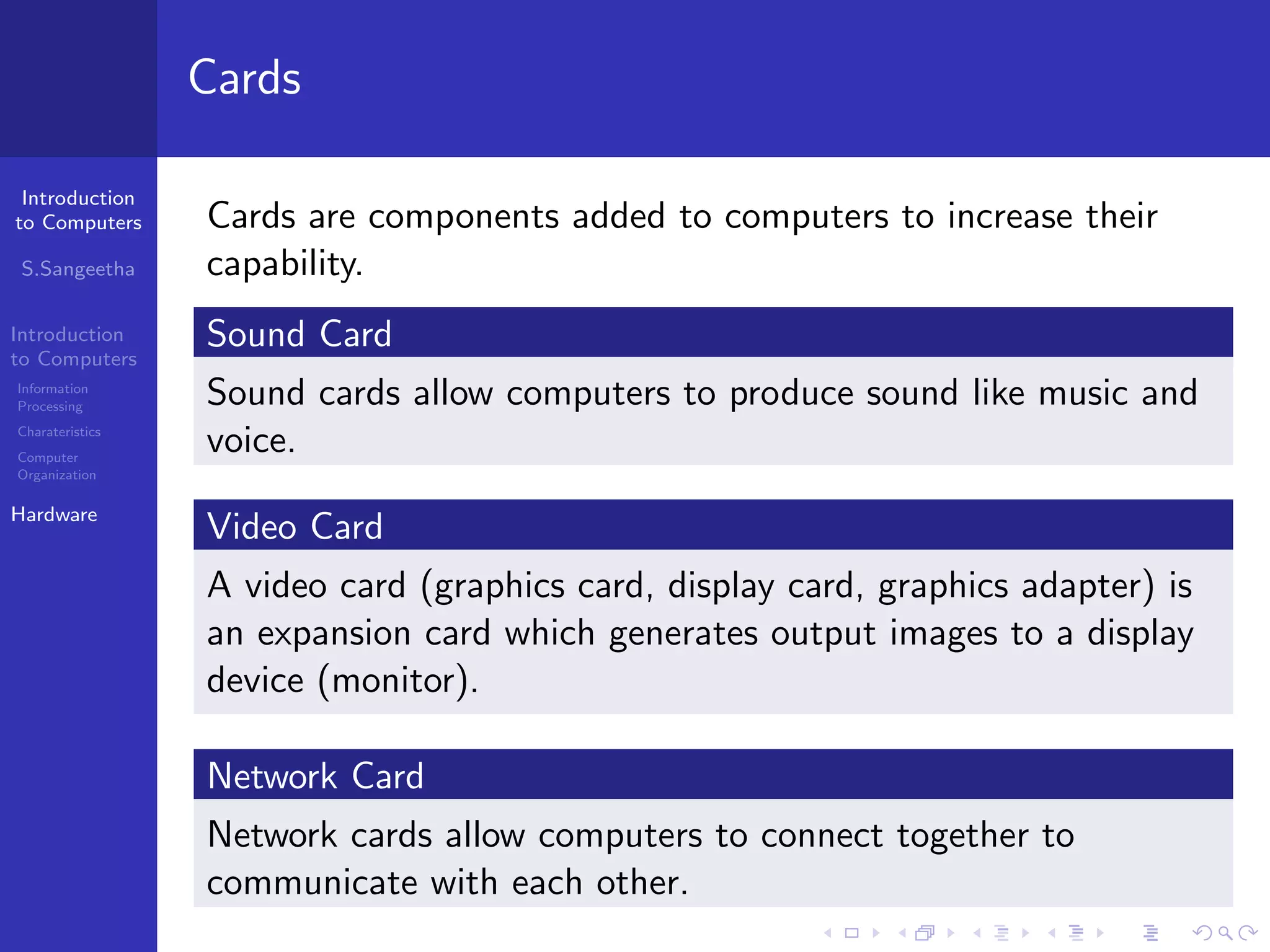 Introduction
to Computers
S.Sangeetha
Introduction
to Computers
Information
Processing
Charateristics
Computer
Organization
Hardware
Cards
Cards are components added to computers to increase their
capability.
Sound Card
Sound cards allow computers to produce sound like music and
voice.
Video Card
A video card (graphics card, display card, graphics adapter) is
an expansion card which generates output images to a display
device (monitor).
Network Card
Network cards allow computers to connect together to
communicate with each other.
 
