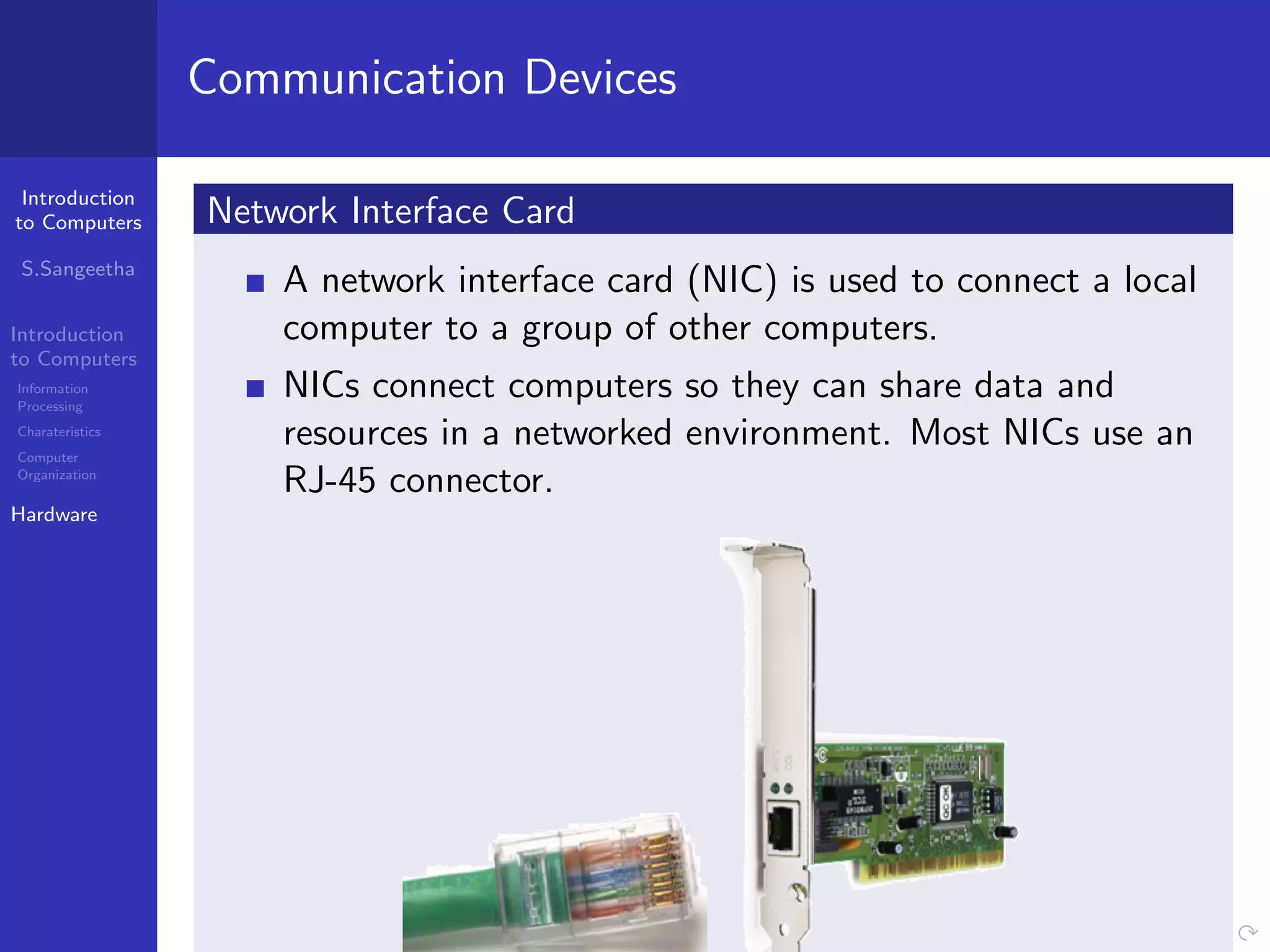 Introduction
to Computers
S.Sangeetha
Introduction
to Computers
Information
Processing
Charateristics
Computer
Organization
Hardware
Communication Devices
Network Interface Card
A network interface card (NIC) is used to connect a local
computer to a group of other computers.
NICs connect computers so they can share data and
resources in a networked environment. Most NICs use an
RJ-45 connector.
 