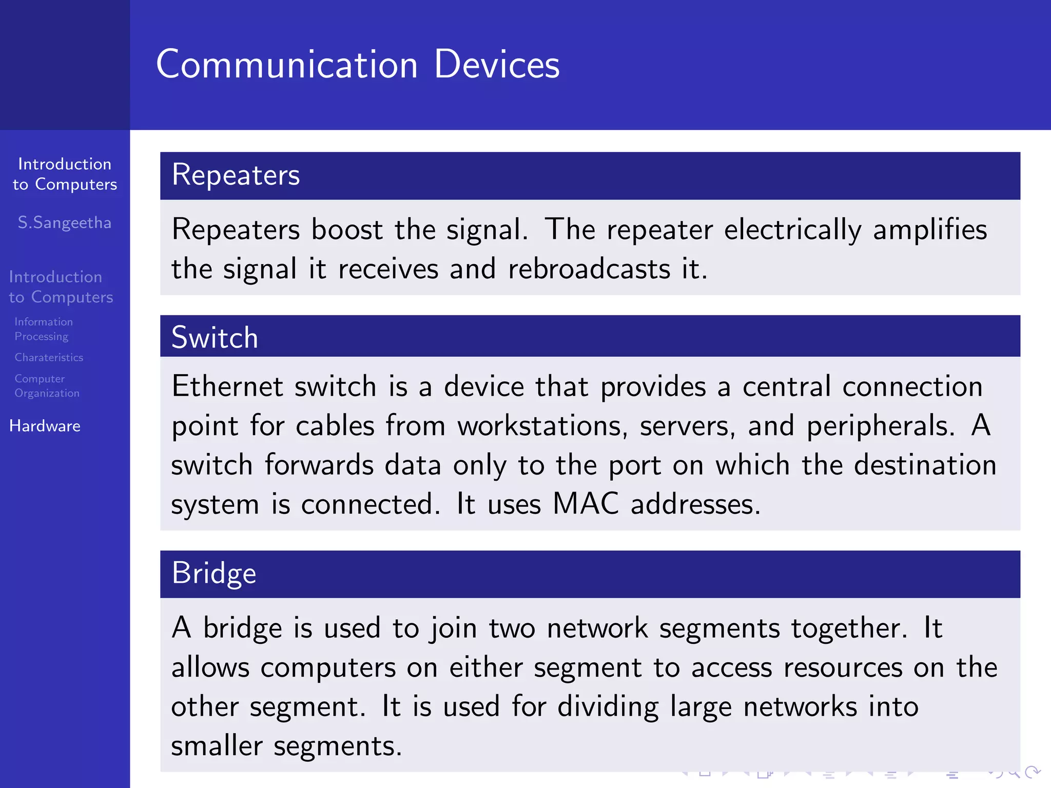 Introduction
to Computers
S.Sangeetha
Introduction
to Computers
Information
Processing
Charateristics
Computer
Organization
Hardware
Communication Devices
Repeaters
Repeaters boost the signal. The repeater electrically amplifies
the signal it receives and rebroadcasts it.
Switch
Ethernet switch is a device that provides a central connection
point for cables from workstations, servers, and peripherals. A
switch forwards data only to the port on which the destination
system is connected. It uses MAC addresses.
Bridge
A bridge is used to join two network segments together. It
allows computers on either segment to access resources on the
other segment. It is used for dividing large networks into
smaller segments.
 