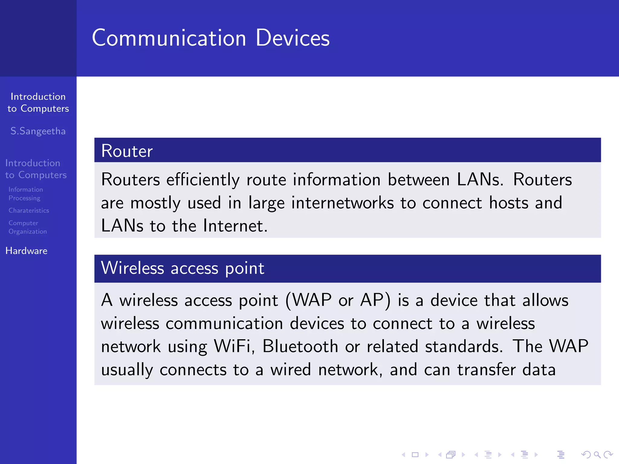 Introduction
to Computers
S.Sangeetha
Introduction
to Computers
Information
Processing
Charateristics
Computer
Organization
Hardware
Communication Devices
Router
Routers efficiently route information between LANs. Routers
are mostly used in large internetworks to connect hosts and
LANs to the Internet.
Wireless access point
A wireless access point (WAP or AP) is a device that allows
wireless communication devices to connect to a wireless
network using WiFi, Bluetooth or related standards. The WAP
usually connects to a wired network, and can transfer data
 