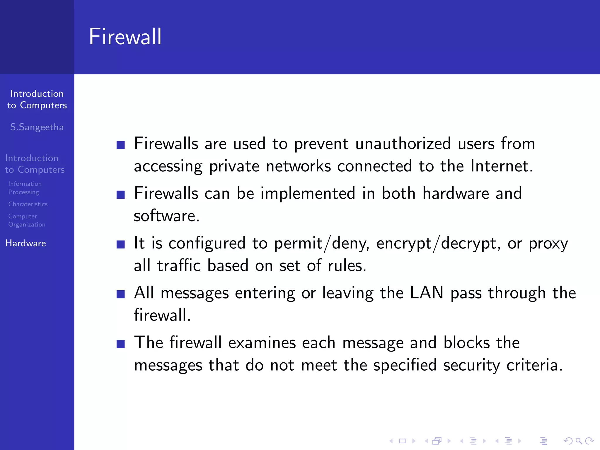 Introduction
to Computers
S.Sangeetha
Introduction
to Computers
Information
Processing
Charateristics
Computer
Organization
Hardware
Firewall
Firewalls are used to prevent unauthorized users from
accessing private networks connected to the Internet.
Firewalls can be implemented in both hardware and
software.
It is configured to permit/deny, encrypt/decrypt, or proxy
all traffic based on set of rules.
All messages entering or leaving the LAN pass through the
firewall.
The firewall examines each message and blocks the
messages that do not meet the specified security criteria.
 