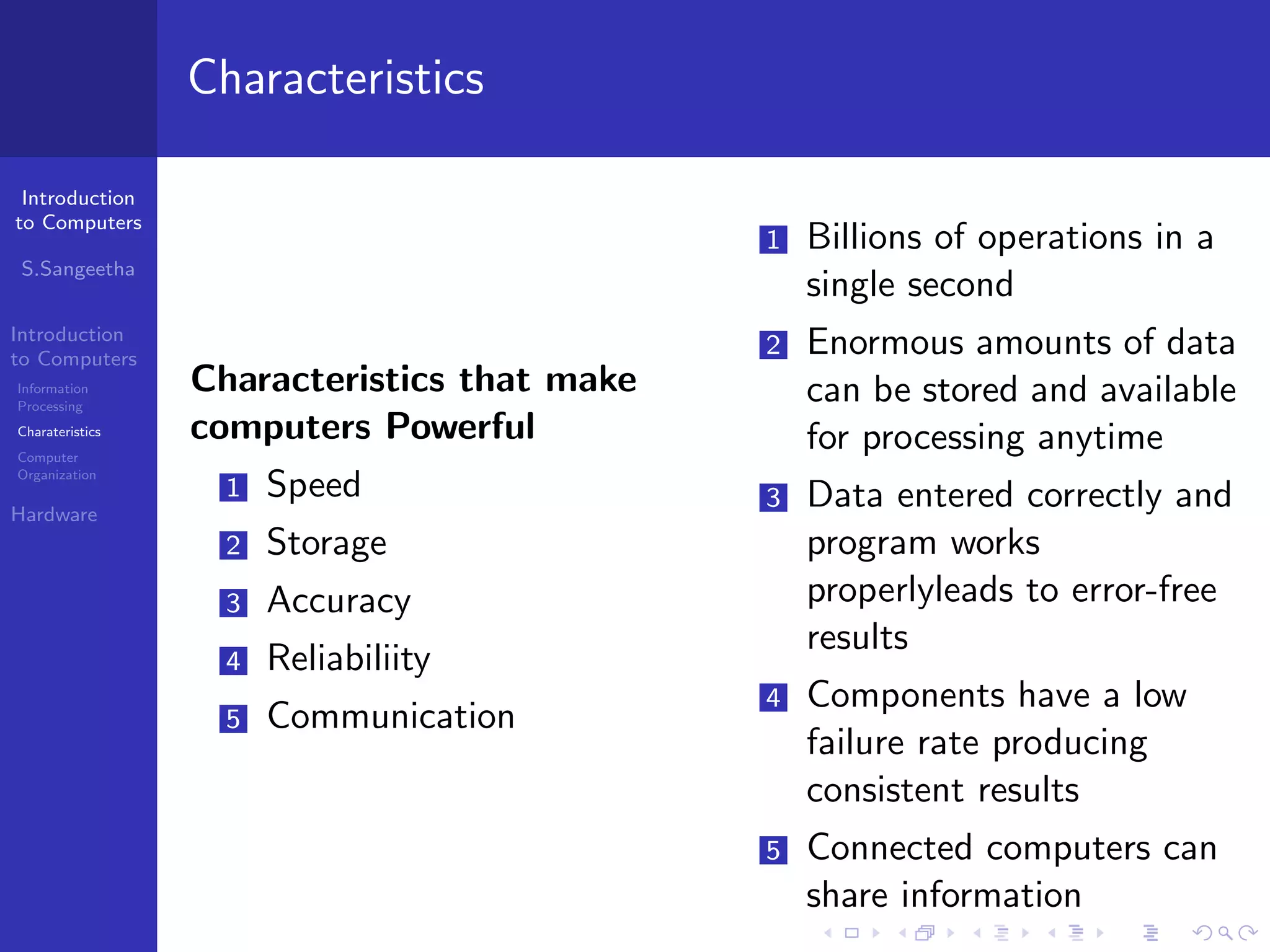 Introduction
to Computers
S.Sangeetha
Introduction
to Computers
Information
Processing
Charateristics
Computer
Organization
Hardware
Characteristics
Characteristics that make
computers Powerful
1 Speed
2 Storage
3 Accuracy
4 Reliabiliity
5 Communication
1 Billions of operations in a
single second
2 Enormous amounts of data
can be stored and available
for processing anytime
3 Data entered correctly and
program works
properlyleads to error-free
results
4 Components have a low
failure rate producing
consistent results
5 Connected computers can
share information
 