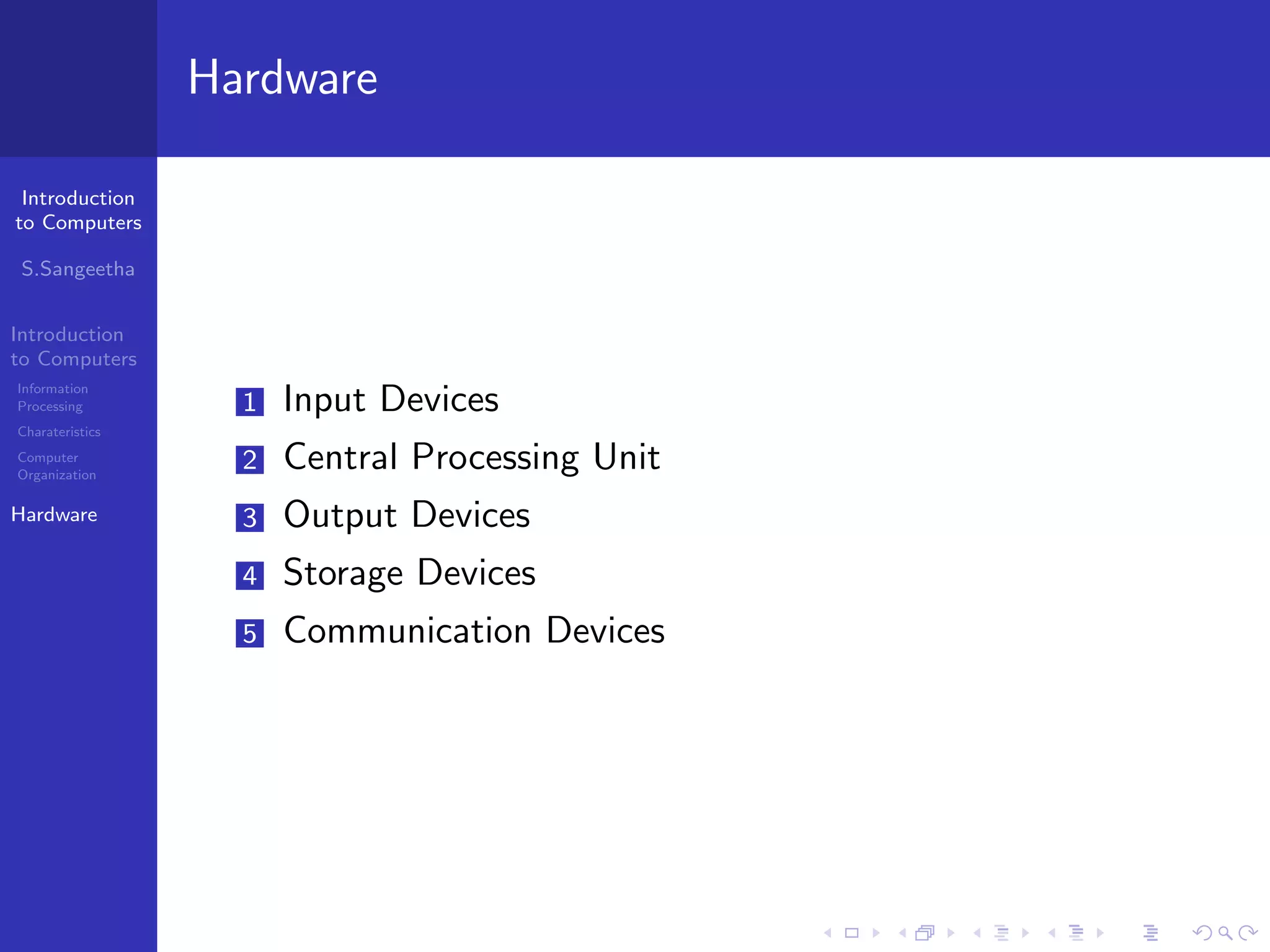 Introduction
to Computers
S.Sangeetha
Introduction
to Computers
Information
Processing
Charateristics
Computer
Organization
Hardware
Hardware
1 Input Devices
2 Central Processing Unit
3 Output Devices
4 Storage Devices
5 Communication Devices
 