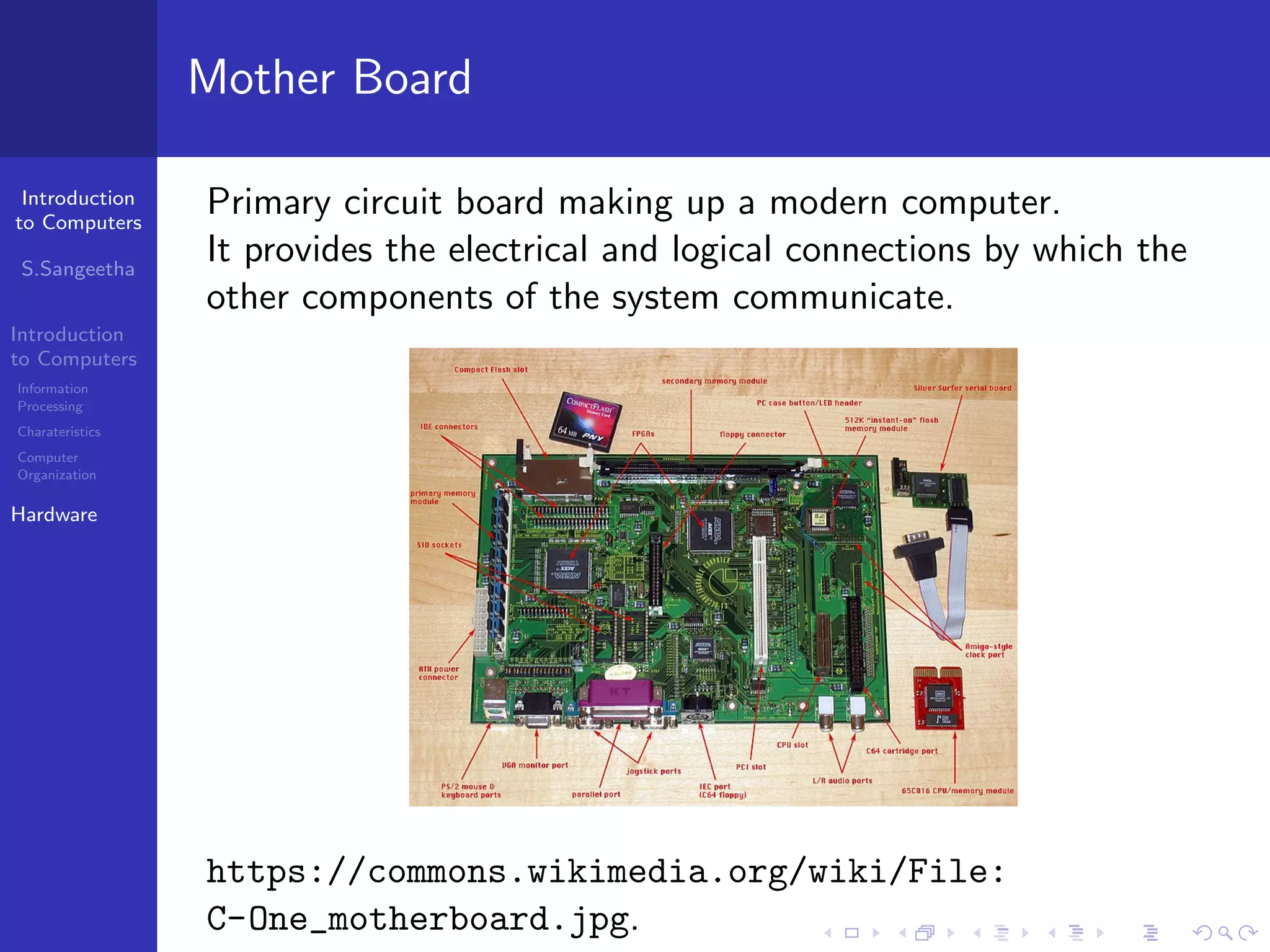 Introduction
to Computers
S.Sangeetha
Introduction
to Computers
Information
Processing
Charateristics
Computer
Organization
Hardware
Mother Board
Primary circuit board making up a modern computer.
It provides the electrical and logical connections by which the
other components of the system communicate.
https://commons.wikimedia.org/wiki/File:
C-One_motherboard.jpg.
 