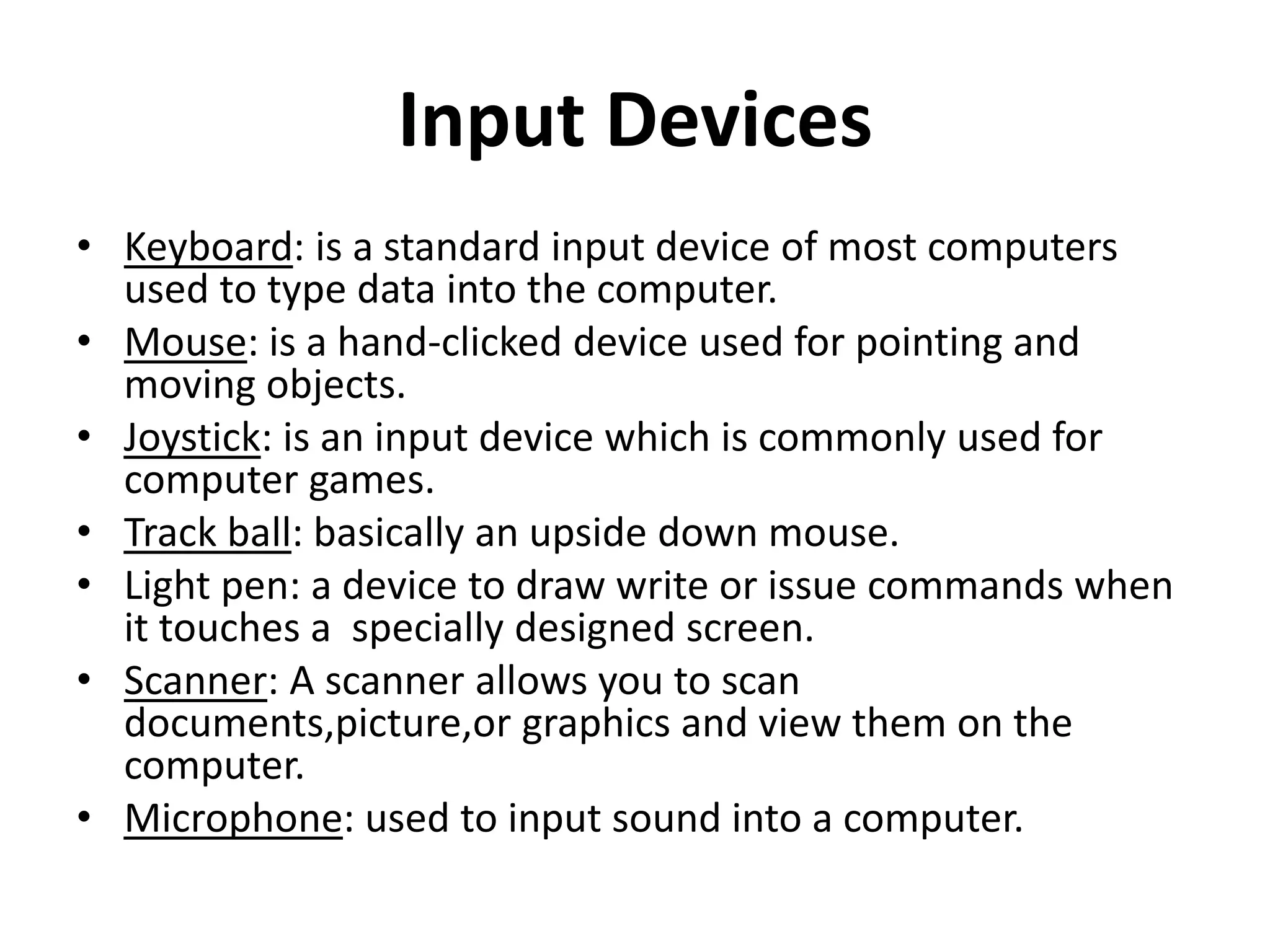 Input Devices
• Keyboard: is a standard input device of most computers
used to type data into the computer.
• Mouse: is a hand-clicked device used for pointing and
moving objects.
• Joystick: is an input device which is commonly used for
computer games.
• Track ball: basically an upside down mouse.
• Light pen: a device to draw write or issue commands when
it touches a specially designed screen.
• Scanner: A scanner allows you to scan
documents,picture,or graphics and view them on the
computer.
• Microphone: used to input sound into a computer.
 
