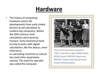 Hardware
• The history of computing
hardware covers the
developments from early simple
devices to aid calculation to
modern day computers. Before
the 20th century, most
calculations were done by
humans. Early mechanical tools
to help humans with digital
calculations, like the abacus, were
referred to
as calculating machines or calcula
tors (and other proprietary
names). The machine operator
was called the computer.
 