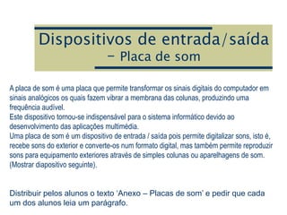 Dispositivos de entrada/saída
– Placa de som
A placa de som é uma placa que permite transformar os sinais digitais do computador em
sinais analógicos os quais fazem vibrar a membrana das colunas, produzindo uma
frequência audível.
Este dispositivo tornou-se indispensável para o sistema informático devido ao
desenvolvimento das aplicações multimédia.
Uma placa de som é um dispositivo de entrada / saída pois permite digitalizar sons, isto é,
recebe sons do exterior e converte-os num formato digital, mas também permite reproduzir
sons para equipamento exteriores através de simples colunas ou aparelhagens de som.
(Mostrar diapositivo seguinte).
Distribuir pelos alunos o texto ‘Anexo – Placas de som’ e pedir que cada
um dos alunos leia um parágrafo.
 