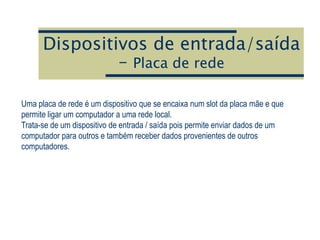 Dispositivos de entrada/saída
– Placa de rede
Uma placa de rede é um dispositivo que se encaixa num slot da placa mãe e que
permite ligar um computador a uma rede local.
Trata-se de um dispositivo de entrada / saída pois permite enviar dados de um
computador para outros e também receber dados provenientes de outros
computadores.
 