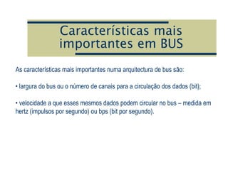 Características mais
importantes em BUS
As características mais importantes numa arquitectura de bus são:
• largura do bus ou o número de canais para a circulação dos dados (bit);
• velocidade a que esses mesmos dados podem circular no bus – medida em
hertz (impulsos por segundo) ou bps (bit por segundo).
 