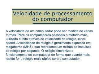 Velocidade de processamento
do computador
A velocidade de um computador pode ser medida de várias
formas. Para os computadores pessoais o método mais
utilizado é feito através de velocidade de relógio, clock
speed. A velocidade de relógio é geralmente expressa em
megaherhz (MHZ), que representa um milhão de impulsos
de relógio por segundo. O relógio sincroniza o
funcionamento do computador de forma que quanto mais
rápido for o relógio mais rápido será o computador.
 