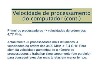 Velocidade de processamento
do computador (cont.)
Primeiros processadores -> velocidades da ordem dos
4,77 MHz;
Actualmente -> processadores mais difundidos ->
velocidades da ordem dos 3400 MHz -> 3,4 GHz. Para
além da velocidade aumentou-se o número de
processadores a trabalhar simultaneamente (em paralelo)
para conseguir executar mais tarefas em menor tempo.
 