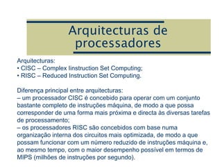 Arquitecturas de
processadores
Arquitecturas:
• CISC – Complex Iinstruction Set Computing;
• RISC – Reduced Instruction Set Computing.
Diferença principal entre arquitecturas:
– um processador CISC é concebido para operar com um conjunto
bastante completo de instruções máquina, de modo a que possa
corresponder de uma forma mais próxima e directa às diversas tarefas
de processamento;
– os processadores RISC são concebidos com base numa
organização interna dos circuitos mais optimizada, de modo a que
possam funcionar com um número reduzido de instruções máquina e,
ao mesmo tempo, com o maior desempenho possível em termos de
MIPS (milhões de instruções por segundo).
 