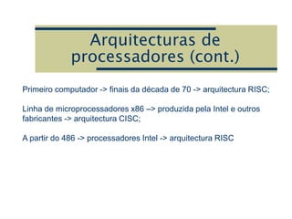 Arquitecturas de
processadores (cont.)
Primeiro computador -> finais da década de 70 -> arquitectura RISC;
Linha de microprocessadores x86 –> produzida pela Intel e outros
fabricantes -> arquitectura CISC;
A partir do 486 -> processadores Intel -> arquitectura RISC
 