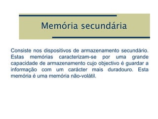 Memória secundária
Consiste nos dispositivos de armazenamento secundário.
Estas memórias caracterizam-se por uma grande
capacidade de armazenamento cujo objectivo é guardar a
informação com um carácter mais duradouro. Esta
memória é uma memória não-volátil.
 