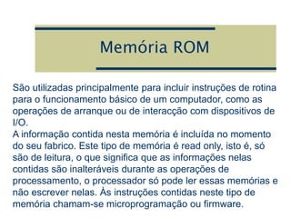 Memória ROM
São utilizadas principalmente para incluir instruções de rotina
para o funcionamento básico de um computador, como as
operações de arranque ou de interacção com dispositivos de
I/O.
A informação contida nesta memória é incluída no momento
do seu fabrico. Este tipo de memória é read only, isto é, só
são de leitura, o que significa que as informações nelas
contidas são inalteráveis durante as operações de
processamento, o processador só pode ler essas memórias e
não escrever nelas. Às instruções contidas neste tipo de
memória chamam-se microprogramação ou firmware.
 