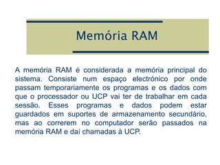 Memória RAM
A memória RAM é considerada a memória principal do
sistema. Consiste num espaço electrónico por onde
passam temporariamente os programas e os dados com
que o processador ou UCP vai ter de trabalhar em cada
sessão. Esses programas e dados podem estar
guardados em suportes de armazenamento secundário,
mas ao correrem no computador serão passados na
memória RAM e daí chamadas à UCP.
 