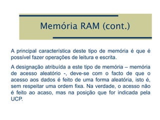 Memória RAM (cont.)
A principal característica deste tipo de memória é que é
possível fazer operações de leitura e escrita.
A designação atribuída a este tipo de memória – memória
de acesso aleatório -, deve-se com o facto de que o
acesso aos dados é feito de uma forma aleatória, isto é,
sem respeitar uma ordem fixa. Na verdade, o acesso não
é feito ao acaso, mas na posição que for indicada pela
UCP.
 