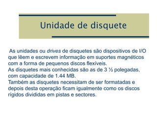 Unidade de disquete
As unidades ou drives de disquetes são dispositivos de I/O
que lêem e escrevem informação em suportes magnéticos
com a forma de pequenos discos flexíveis.
As disquetes mais conhecidas são as de 3 ½ polegadas,
com capacidade de 1.44 MB.
Também as disquetes necessitam de ser formatadas e
depois desta operação ficam igualmente como os discos
rígidos divididas em pistas e sectores.
 