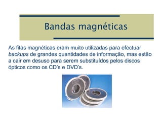 Bandas magnéticas
As fitas magnéticas eram muito utilizadas para efectuar
backups de grandes quantidades de informação, mas estão
a cair em desuso para serem substituídos pelos discos
ópticos como os CD’s e DVD’s.
 