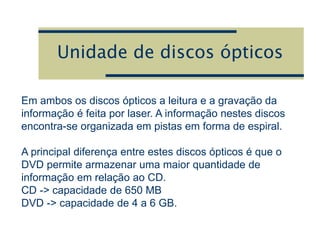 Unidade de discos ópticos
Em ambos os discos ópticos a leitura e a gravação da
informação é feita por laser. A informação nestes discos
encontra-se organizada em pistas em forma de espiral.
A principal diferença entre estes discos ópticos é que o
DVD permite armazenar uma maior quantidade de
informação em relação ao CD.
CD -> capacidade de 650 MB
DVD -> capacidade de 4 a 6 GB.
 