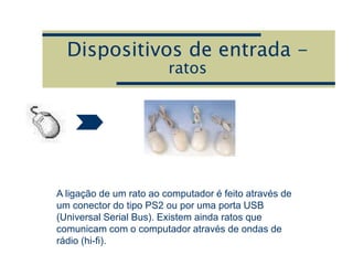 Dispositivos de entrada -
ratos
A ligação de um rato ao computador é feito através de
um conector do tipo PS2 ou por uma porta USB
(Universal Serial Bus). Existem ainda ratos que
comunicam com o computador através de ondas de
rádio (hi-fi).
 