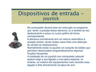Dispositivos de entrada -
joystick
No computador deverá estar em execução um programa
que ‘sente’ a posição dessa alavanca, ou o sentido do seu
deslocamento e actua no cursor gráfico de forma
correspondente.
A alavanca normalmente tem um retorno automático à
posição central, sendo nestes casos feita uma detecção
do sentido do deslocamento.
Normalmente existe no joystick um conjunto de botões que
permitem desencadear programaticamente algumas
funções frequentes.
A instalação de um joystick num computador pessoal
poderá exigir a sua ligação a uma placa especial, no
entanto, na maioria dos equipamentos mais recentes essa
ligação é feita directamente na placa de som.
 